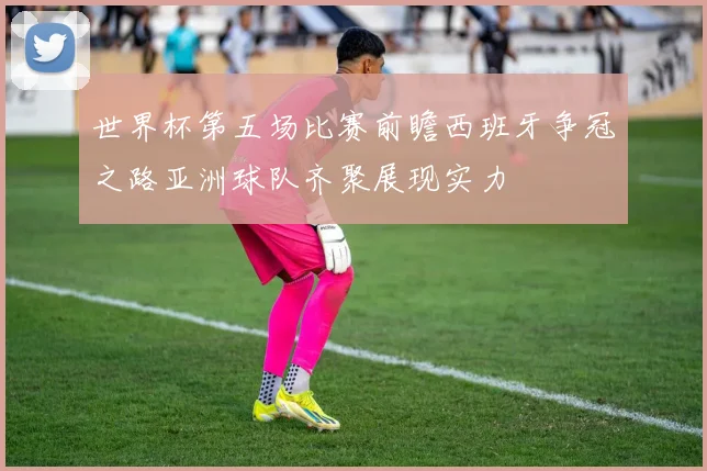 世界杯第五场比赛前瞻西班牙争冠之路亚洲球队齐聚展现实力