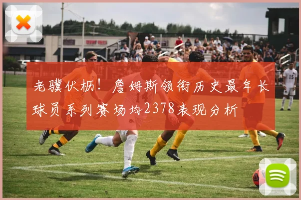 老骥伏枥！詹姆斯领衔历史最年长球员系列赛场均2378表现分析