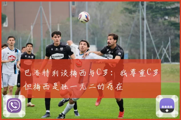 巴洛特利谈梅西与C罗：我尊重C罗但梅西是独一无二的存在