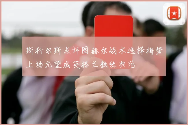 斯科尔斯点评图赫尔战术选择梅努上场无望成英格兰教练典范