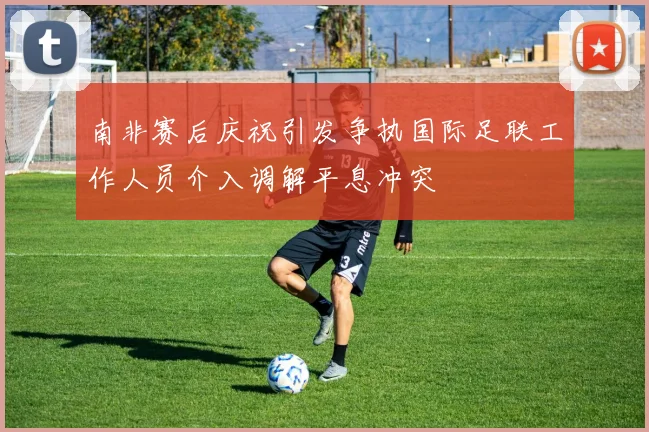 南非赛后庆祝引发争执国际足联工作人员介入调解平息冲突
