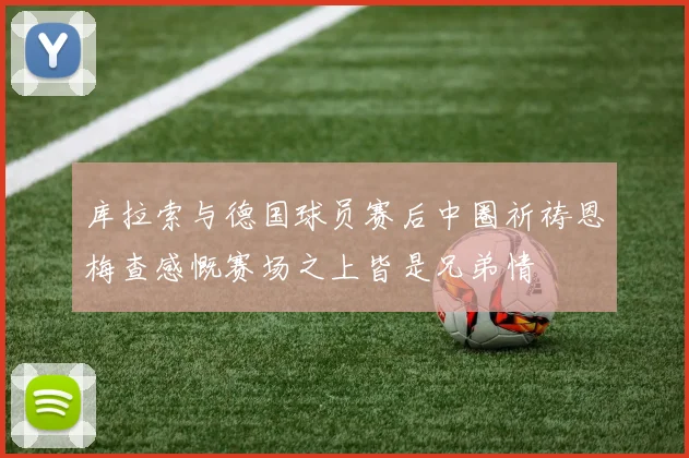 库拉索与德国球员赛后中圈祈祷恩梅查感慨赛场之上皆是兄弟情