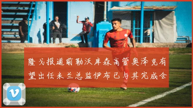 隆戈报道前勒沃库森高管奥泽克有望出任米兰总监伊布已与其完成会面