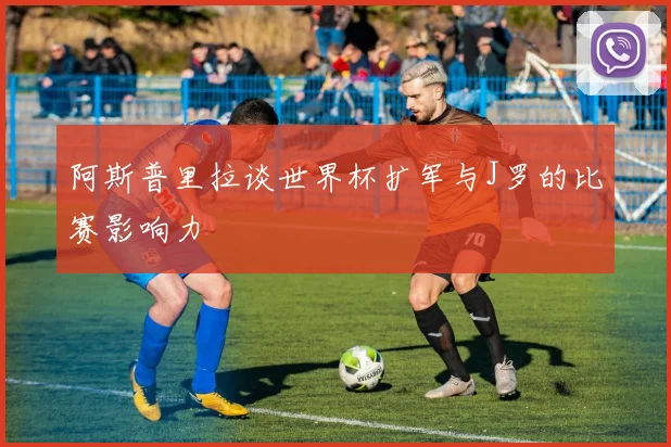 阿斯普里拉谈世界杯扩军与J罗的比赛影响力