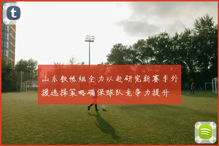 山东教练组全力以赴研究新赛季外援选择策略确保球队竞争力提升