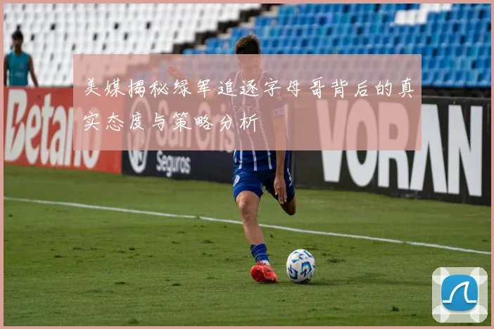 美媒揭秘绿军追逐字母哥背后的真实态度与策略分析