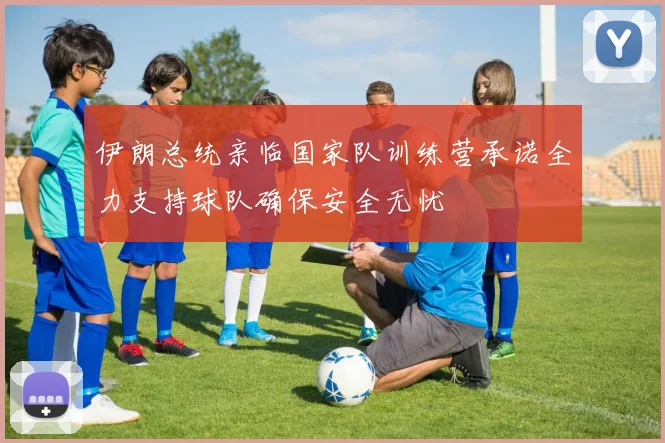伊朗总统亲临国家队训练营承诺全力支持球队确保安全无忧