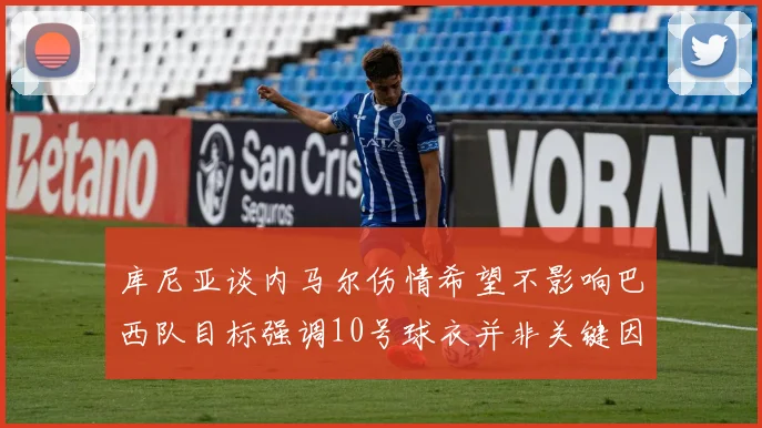 库尼亚谈内马尔伤情希望不影响巴西队目标强调10号球衣并非关键因素