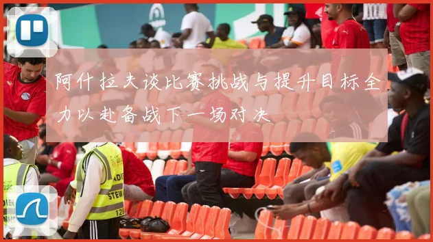 阿什拉夫谈比赛挑战与提升目标全力以赴备战下一场对决