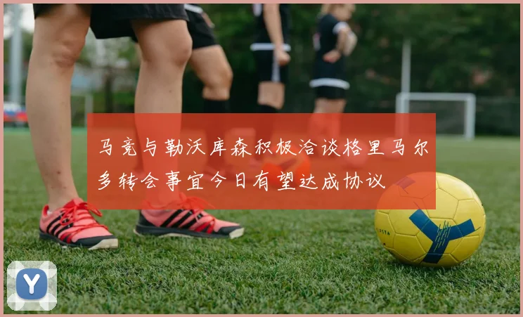 马竞与勒沃库森积极洽谈格里马尔多转会事宜今日有望达成协议