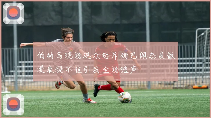 伯纳乌现场观众怒斥姆巴佩态度散漫表现不佳引发全场嘘声