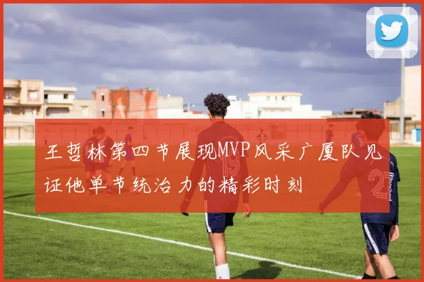 王哲林第四节展现MVP风采广厦队见证他单节统治力的精彩时刻