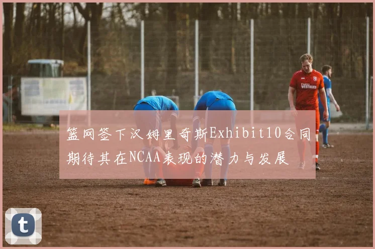 篮网签下汉姆里奇斯Exhibit10合同期待其在NCAA表现的潜力与发展
