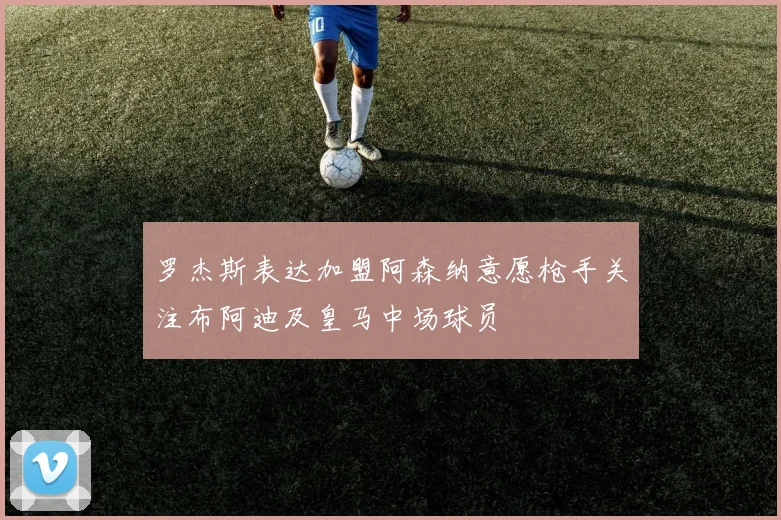 罗杰斯表达加盟阿森纳意愿枪手关注布阿迪及皇马中场球员