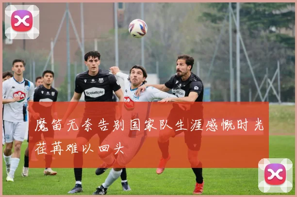 魔笛无奈告别国家队生涯感慨时光荏苒难以回头
