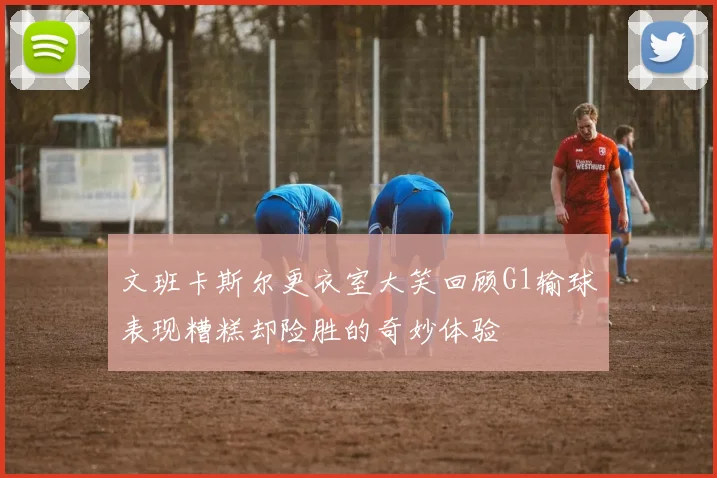 文班卡斯尔更衣室大笑回顾G1输球表现糟糕却险胜的奇妙体验